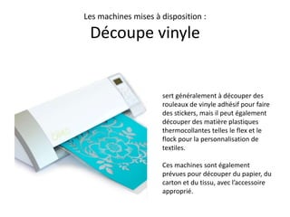 Les machines mises à disposition :
Découpe vinyle
sert généralement à découper des
rouleaux de vinyle adhésif pour faire
des stickers, mais il peut également
découper des matière plastiques
thermocollantes telles le flex et le
flock pour la personnalisation de
textiles.
Ces machines sont également
prévues pour découper du papier, du
carton et du tissu, avec l’accessoire
approprié.
 
