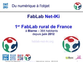 Du numérique à l'objet

                                                FabLab Net-IKi

                     1er FabLab rural de France
                                            à Biarne – 364 habitants
                                                 depuis juin 2012

                                                          fablab-net-iki.org




Association inter-villages Net-iKi - association.net-iki@gmail.com - fablab-net-iki.org – net-iki.org - 0950 29 44 80   1
 
