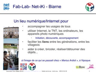 Fab-Lab- Net-iKi - Biarne


              Un lieu numérique/Internet pour
                               •
                                         accompagner les usages de tous
                               •
                                         utiliser Internet, la TNT, les ordinateurs, les
                                         appareils photo numériques
                                               •
                                                        Initiation, découverte, accompagnement
                               •
                                         faciliter les liens entre les générations, entre les
                                         villageois
                               •
                                         aider à créer, bricoler, réaliser/détourner des
                                         objets...

                             à l'image de ce qui se passait chez « Marius Ardiot », à l'époque



Association inter-villages Net-iKi - association.net-iki@gmail.com - fablab-net-iki.org – net-iki.org - 0950 29 44 80   4
 