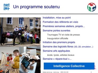 Un programme soutenu

                                                                    Installation, mise au point
                                                                    Formation des référents en visio
                                                                    Premières semaines ateliers, projets...
                                                                    Semaine portes ouvertes
                                                                             Tournages TV et visite de presse
                                                                             Inauguration officielle
                                                                    Initiation des premiers projets
                                                                    Semaine des logiciels libres (3D, 2D, simulation...)
                                                                    Semaine arts appliquées
                                                                             école, lycée, artistes locaux
                                                                    Semaine « répare-tout »...

                                                                                         Intelligence Collective
Association inter-villages Net-iKi - association.net-iki@gmail.com - fablab-net-iki.org – net-iki.org - 0950 29 44 80   6
 