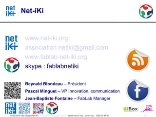 Net-iKi


                 www.net-iki.org
                 association.netiki@gmail.com
                 www.fablab-net-iki.org
                 skype : fablabnetiki

                 Reynald Blondeau – Président
                 Pascal Minguet – VP Innovation, communication
                 Jean-Baptiste Fontaine – FabLab Manager


Association inter-villages Net-iKi - association.net-iki@gmail.com - fablab-net-iki.org – net-iki.org - 0950 29 44 80   7
 