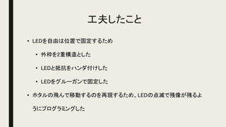工夫したこと
• LEDを自由は位置で固定するため
• 外枠を2重構造とした
• LEDと抵抗をハンダ付けした
• LEDをグルーガンで固定した
• ホタルの飛んで移動するのを再現するため、LEDの点滅で残像が残るよ
うにプログラミングした
 