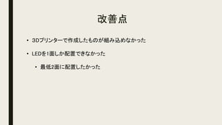 改善点
• ３Dプリンターで作成したものが組み込めなかった
• LEDを1面しか配置できなかった
• 最低2面に配置したかった
 