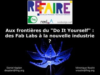Aux frontières du "Do It Yourself" :
des Fab Labs à la nouvelle industrie
                 ?




  Daniel Kaplan             Véronique Routin
dkaplan@fing.org            vroutin@fing.org
 