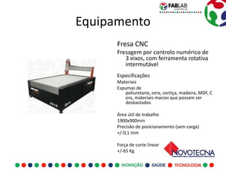 Equipamento
      Fresa CNC
      Fresagem por controlo numérico de
         3 eixos, com ferramenta rotativa
         intermutável
      Especificações
      Materiais
      Espumas de
          poliuretano, cera, cortiça, madeira, MDF, C
          era, materiais macios que possam ser
          desbastados

      Área útil de trabalho
      1900x900mm
      Precisão de posicionamento (sem carga)
      +/-0,1 mm

      Força de corte linear
      +/-65 Kg
 