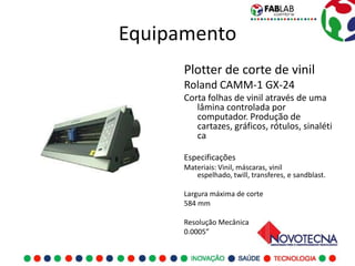 Equipamento
      Plotter de corte de vinil
      Roland CAMM-1 GX-24
      Corta folhas de vinil através de uma
         lâmina controlada por
         computador. Produção de
         cartazes, gráficos, rótulos, sinaléti
         ca

      Especificações
      Materiais: Vinil, máscaras, vinil
         espelhado, twill, transferes, e sandblast.

      Largura máxima de corte
      584 mm

      Resolução Mecânica
      0.0005”
 