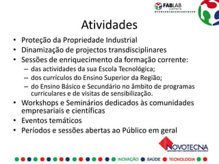 Atividades
• Proteção da Propriedade Industrial
• Dinamização de projectos transdisciplinares
• Sessões de enriquecimento da formação corrente:
   – das actividades da sua Escola Tecnológica;
   – dos currículos do Ensino Superior da Região;
   – do Ensino Básico e Secundário no âmbito de programas
     curriculares e de visitas de sensibilização.
• Workshops e Seminários dedicados às comunidades
  empresariais e científicas
• Eventos temáticos
• Períodos e sessões abertas ao Público em geral
 