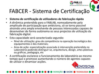 FABCER - Sistema de Certificação
• Sistema de certificação de utilizadores de fabricação rápida
• A dinâmica pretendida para o FABLAB, nomeadamente pela
  amplitude de participação que ambiciona, só se torna possível
  atraindo uma ampla envolvente de pessoas interessadas capazes de
  desenvolver de forma autónoma os seus projectos de utilização da
  fabricação digital.
• Esta capacidade será caracterizada segundo:
   – Nível de utilização: grau de competência na operação tecnológica dos
     equipamentos e dos materiais;
   – Área de ação: especialização associada à intervenção pretendida no
     Laboratório podendo distinguir-se, arquitectura, design, artes plásticas
     ou gráficas, pedagogia, etc
• A certificação esclarece o funcionamento do laboratório ao mesmo
  tempo que o promove aumentando o número de agentes capazes
  de utilizar e dinamizar acções.
 