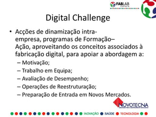 Digital Challenge
• Acções de dinamização intra-
  empresa, programas de Formação–
  Ação, aproveitando os conceitos associados à
  fabricação digital, para apoiar a abordagem a:
  – Motivação;
  – Trabalho em Equipa;
  – Avaliação de Desempenho;
  – Operações de Reestruturação;
  – Preparação de Entrada em Novos Mercados.
 