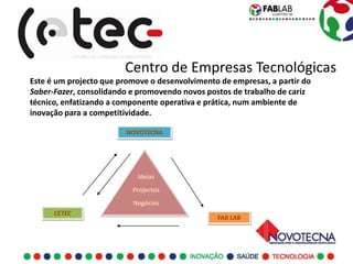 Centro de Empresas Tecnológicas
Este é um projecto que promove o desenvolvimento de empresas, a partir do
Saber-Fazer, consolidando e promovendo novos postos de trabalho de cariz
técnico, enfatizando a componente operativa e prática, num ambiente de
inovação para a competitividade.

                         NOVOTECNA




                            Ideias
                          Projectos
                          Negócios
      CETEC
                                                FAB LAB
 