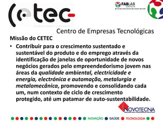 Centro de Empresas Tecnológicas
Missão do CETEC
• Contribuir para o crescimento sustentado e
  sustentável do produto e do emprego através da
  identificação de janelas de oportunidade de novos
  negócios gerados pelo empreendedorismo jovem nas
  áreas da qualidade ambiental, electricidade e
  energia, electrónica e automação, metalurgia e
  metalomecânica, promovendo e consolidando cada
  um, num contexto de ciclo de crescimento
  protegido, até um patamar de auto-sustentabilidade.
 