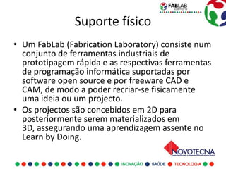 Suporte físico
• Um FabLab (Fabrication Laboratory) consiste num
  conjunto de ferramentas industriais de
  prototipagem rápida e as respectivas ferramentas
  de programação informática suportadas por
  software open source e por freeware CAD e
  CAM, de modo a poder recriar-se fisicamente
  uma ideia ou um projecto.
• Os projectos são concebidos em 2D para
  posteriormente serem materializados em
  3D, assegurando uma aprendizagem assente no
  Learn by Doing.
 