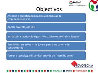 Objectivos
Associar a prototipagem rápida a dinâmicas de
empreendedorismo

Apoiar projectos de I&D


Introduzir a fabricação digital nos currículos do Ensino Superior

Sensibilizar gerações mais jovens para uma cultura de
concretização

Tornar a tecnologia disponível através do “learn by doing”
 