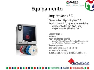 Equipamento
      Impressora 3D
      Dimension Uprint plus 3D
      Produz peças 3D, a partir de modelos
         desenvolvidos em CAD, por
         deposição de plástico “ABS”.

      Especificações
      Material:
      ABS™ em Branco, Branco
          perola, Vermelho,Azul, Preto, Cinza, necta
          rine,Amarelo fluorescente, Verde seco.
      Área de trabalho
      203 x 203 x 152 mm (8 x 8 x 6 in)
      Espessura de camada
      0.254 mm (0.010 in) or 0.330 mm (0.013 in)
 
