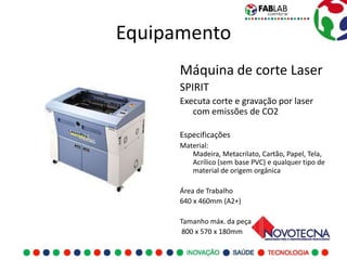 Equipamento
      Máquina de corte Laser
      SPIRIT
      Executa corte e gravação por laser
         com emissões de CO2

      Especificações
      Material:
         Madeira, Metacrilato, Cartão, Papel, Tela,
         Acrílico (sem base PVC) e qualquer tipo de
         material de origem orgânica

      Área de Trabalho
      640 x 460mm (A2+)

      Tamanho máx. da peça
       800 x 570 x 180mm
 