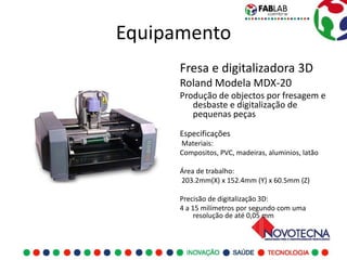 Equipamento
      Fresa e digitalizadora 3D
      Roland Modela MDX-20
      Produção de objectos por fresagem e
         desbaste e digitalização de
         pequenas peças

      Especificações
      Materiais:
      Compositos, PVC, madeiras, aluminios, latão

      Área de trabalho:
      203.2mm(X) x 152.4mm (Y) x 60.5mm (Z)

      Precisão de digitalização 3D:
      4 a 15 milímetros por segundo com uma
           resolução de até 0,05 mm
 