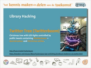 Library Hacking
Twitter Tree (Twitterboom)
Christmas tree with LED-lights controlled by
public tweets containing #twitterboom +
desired colour and Christmas wishes.
http://frack.nl/wiki/Twitterboom
https://tweakers.net/nieuws/78907/hackerspace-laat-verlichting-kerstboom-bedienen-via-twitter.html
 