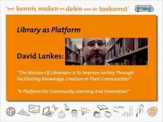 Library as Platform
David Lankes:
“The Mission Of Librarians Is To Improve Society Through
Facilitating Knowledge Creation In Their Communities”
“A Platform For Community Learning And Innovation”
Library as Platform
David Lankes:
“The Mission Of Librarians Is To Improve Society Through
Facilitating Knowledge Creation In Their Communities”
“A Platform For Community Learning And Innovation”
 