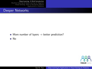 Deep Learning: A Brief Introduction
Machine Learning & Deep Learning for Beginers
Visual Sensing: How to Recognise Objects
Applications in Robotics
Deeper Networks
More number of layers → better prediction?
No
Son N. Tran Deep Learning & Applications in Visual Sensing for Robotics
 