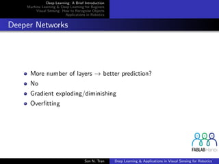Deep Learning: A Brief Introduction
Machine Learning & Deep Learning for Beginers
Visual Sensing: How to Recognise Objects
Applications in Robotics
Deeper Networks
More number of layers → better prediction?
No
Gradient exploding/diminishing
Overﬁtting
Son N. Tran Deep Learning & Applications in Visual Sensing for Robotics
 