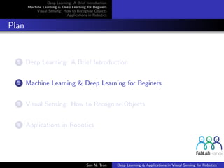 Deep Learning: A Brief Introduction
Machine Learning & Deep Learning for Beginers
Visual Sensing: How to Recognise Objects
Applications in Robotics
Plan
1 Deep Learning: A Brief Introduction
2 Machine Learning & Deep Learning for Beginers
3 Visual Sensing: How to Recognise Objects
4 Applications in Robotics
Son N. Tran Deep Learning & Applications in Visual Sensing for Robotics
 