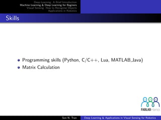 Deep Learning: A Brief Introduction
Machine Learning & Deep Learning for Beginers
Visual Sensing: How to Recognise Objects
Applications in Robotics
Skills
Programming skills (Python, C/C++, Lua, MATLAB,Java)
Matrix Calculation
Son N. Tran Deep Learning & Applications in Visual Sensing for Robotics
 