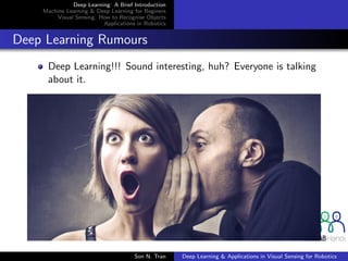 Deep Learning: A Brief Introduction
Machine Learning & Deep Learning for Beginers
Visual Sensing: How to Recognise Objects
Applications in Robotics
Deep Learning Rumours
Deep Learning!!! Sound interesting, huh? Everyone is talking
about it.
Son N. Tran Deep Learning & Applications in Visual Sensing for Robotics
 