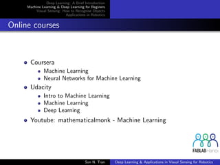 Deep Learning: A Brief Introduction
Machine Learning & Deep Learning for Beginers
Visual Sensing: How to Recognise Objects
Applications in Robotics
Online courses
Coursera
Machine Learning
Neural Networks for Machine Learning
Udacity
Intro to Machine Learning
Machine Learning
Deep Learning
Youtube: mathematicalmonk - Machine Learning
Son N. Tran Deep Learning & Applications in Visual Sensing for Robotics
 