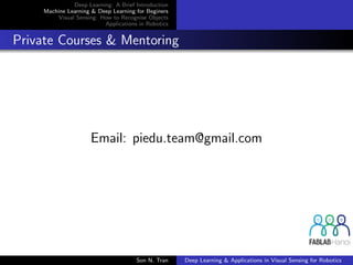 Deep Learning: A Brief Introduction
Machine Learning & Deep Learning for Beginers
Visual Sensing: How to Recognise Objects
Applications in Robotics
Private Courses & Mentoring
Email: piedu.team@gmail.com
Son N. Tran Deep Learning & Applications in Visual Sensing for Robotics
 