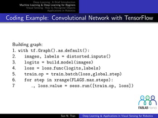 Deep Learning: A Brief Introduction
Machine Learning & Deep Learning for Beginers
Visual Sensing: How to Recognise Objects
Applications in Robotics
Coding Example: Convolutional Network with TensorFlow
Building graph:
1. with tf.Graph().as default():
2. images, labels = distorted inputs()
3. logits = build model(images)
4. loss = loss func(logits,labels)
5. train op = train batch(loss,global step)
6. for step in xrange(FLAGS.max steps):
7 , loss value = sess.run([train op, loss])
Son N. Tran Deep Learning & Applications in Visual Sensing for Robotics
 