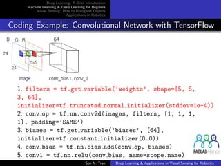 Deep Learning: A Brief Introduction
Machine Learning & Deep Learning for Beginers
Visual Sensing: How to Recognise Objects
Applications in Robotics
Coding Example: Convolutional Network with TensorFlow
1. filters = tf.get variable(’weights’, shape=[5, 5,
3, 64],
initializer=tf.truncated normal initializer(stddev=1e-4))
2. conv op = tf.nn.conv2d(images, filters, [1, 1, 1,
1], padding=’SAME’)
3. biases = tf.get variable(’biases’, [64],
initializer=tf.constant initializer(0.0))
4. conv bias = tf.nn.bias add(conv op, biases)
5. conv1 = tf.nn.relu(conv bias, name=scope.name)
Son N. Tran Deep Learning & Applications in Visual Sensing for Robotics
 