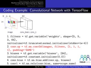 Deep Learning: A Brief Introduction
Machine Learning & Deep Learning for Beginers
Visual Sensing: How to Recognise Objects
Applications in Robotics
Coding Example: Convolutional Network with TensorFlow
1. filters = tf.get variable(’weights’, shape=[5, 5,
3, 64],
initializer=tf.truncated normal initializer(stddev=1e-4))
2. conv op = tf.nn.conv2d(images, filters, [1, 1, 1,
1], padding=’SAME’)
3. biases = tf.get variable(’biases’, [64],
initializer=tf.constant initializer(0.0))
4. conv bias = tf.nn.bias add(conv op, biases)
5. conv1 = tf.nn.relu(conv bias, name=scope.name)
Son N. Tran Deep Learning & Applications in Visual Sensing for Robotics
 
