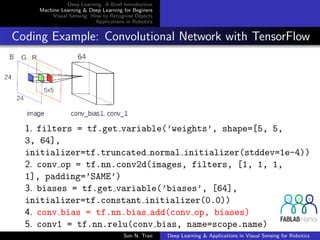 Deep Learning: A Brief Introduction
Machine Learning & Deep Learning for Beginers
Visual Sensing: How to Recognise Objects
Applications in Robotics
Coding Example: Convolutional Network with TensorFlow
1. filters = tf.get variable(’weights’, shape=[5, 5,
3, 64],
initializer=tf.truncated normal initializer(stddev=1e-4))
2. conv op = tf.nn.conv2d(images, filters, [1, 1, 1,
1], padding=’SAME’)
3. biases = tf.get variable(’biases’, [64],
initializer=tf.constant initializer(0.0))
4. conv bias = tf.nn.bias add(conv op, biases)
5. conv1 = tf.nn.relu(conv bias, name=scope.name)
Son N. Tran Deep Learning & Applications in Visual Sensing for Robotics
 