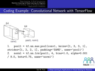 Deep Learning: A Brief Introduction
Machine Learning & Deep Learning for Beginers
Visual Sensing: How to Recognise Objects
Applications in Robotics
Coding Example: Convolutional Network with TensorFlow
1. pool1 = tf.nn.max pool(conv1, ksize=[1, 3, 3, 1],
strides=[1, 2, 2, 1], padding=’SAME’, name=’pool1’)
2. norm1 = tf.nn.lrn(pool1, 4, bias=1.0, alpha=0.001
/ 9.0, beta=0.75, name=’norm1’)
Son N. Tran Deep Learning & Applications in Visual Sensing for Robotics
 