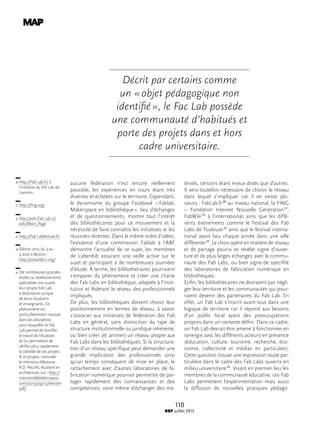 110
BBF juillet 2015
aucune fédération n’est encore réellement
possible, les expériences en cours étant très
diverses et éclatées sur le territoire. Cependant,
le dynamisme du groupe Facebook « Fablab,
Maker­space en bibliothèque », lieu d’échanges
et de questionnements, montre tout l’intérêt
des bibliothécaires pour ce mouvement et la
nécessité de faire connaître les initiatives et les
réussites récentes. Dans le même ordre d’idées,
l’existence d’une commission Fablab à l’ABF
démontre l’actualité de ce sujet, les membres
de Labenbib assurant une veille active sur le
sujet et participant à de nombreuses journées
d’étude. À terme, les bibliothécaires pourraient
s’emparer du phénomène et créer une charte
des Fab Labs en bibliothèque, adaptée à l’insti-
tution et fédérant le réseau des professionnels
impliqués.
De plus, les bibliothèques doivent choisir leur
positionnement en termes de réseau, à savoir
s’associer aux initiatives de fédération des Fab
Labs en général, sans distinction du type de
structure institutionnelle ou juridique inhérente,
ou bien créer (et animer) un réseau propre aux
Fab Labs dans les bibliothèques. Si la structura-
tion d’un réseau spécifique peut demander une
grande implication des professionnels ainsi
qu’un temps conséquent de mise en place, le
rattachement avec d’autres laboratoires de fa-
brication numérique pourrait permettre de par-
tager rapidement des connaissances et des
compétences, voire même d’échanger des ma-
tériels, certains étant mieux dotés que d’autres.
Il sera toutefois nécessaire de choisir le réseau
dans lequel s’impliquer car il en existe plu-
sieurs : FabLab.fr 20
au niveau national, la FING
– Fondation Internet Nouvelle Génération 21
,
FabWiki 22
à l’international, ainsi que les diffé-
rents événements comme le Festival des Fab
Labs de Toulouse 23
ainsi que le festival interna-
tional ayant lieu chaque année dans une ville
différente 24
. Le choix opéré en matière de réseau
et de partage pourra se révéler signe d’ouver-
ture et de plus larges échanges avec la commu-
nauté des Fab Labs, ou bien signe de spécifité
des laboratoires de fabrication numérique en
bibliothèques.
Enfin, les bibliothécaires ne devraient pas négli-
ger leur territoire et les communautés qui pour-
raient devenir des partenaires du Fab Lab. En
effet, un Fab Lab s’inscrit avant tout dans une
logique de territoire car il répond aux besoins
d’un public local ayant des préoccupations
propres dans un contexte défini. Dans ce cadre,
un Fab Lab devrait être amené à fonctionner en
synergie avec les différents acteurs en présence
(éducation, culture, tourisme, recherche, éco-
nomie, collectivité et médias en particulier).
Cette question trouve une expression toute par-
ticulière dans le cadre des Fab Labs ouverts en
milieu universitaire 25
. Visant en premier lieu les
membres de la communauté éducative, ces Fab
Labs permettent l’expérimentation mais aussi
la diffusion de nouvelles pratiques pédago-
20  http://Fab Lab.fr/ à
l’initiative du Fab Lab de
Lannion.
21  http://fing.org/
22  http://wiki.Fab Lab.is/
wiki/Main_Page
23  http://Fab Labfestival.fr/
24  Édition 2015 du 3 au
9 août à Boston :
http://www.fab11.org/
25  De nombreuses grandes
écoles ou établissements
spécialisés ont ouvert
leur propre Fab Lab
à destination unique
de leurs étudiants
et enseignants. Ce
phénomène est
particulièrement marqué
dans les disciplines
pour lesquelles le Fab
Lab permet de bonifier
le travail de l’étudiant
en lui permettant de
vérifier plus rapidement
la valididé de ses projets.
À ce propos, consulter
le mémoire d’Antoine
R.D. Pecclet, étudiant en
architecture, sur : http://
memoirefablabensapvs.
com/2015/04/12/version-
pdf/
Décrit par certains comme
un « objet pédagogique non
identifié », le Fac Lab possède
une communauté d’habitués et
porte des projets dans et hors
cadre universitaire.
 