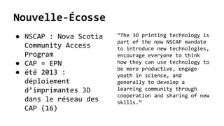 Nouvelle-Écosse
● NSCAP : Nova Scotia
Community Access
Program
● CAP = EPN
● été 2013 :
déploiement
d’imprimantes 3D
dans le réseau des
CAP (16)
“The 3D printing technology is
part of the new NSCAP mandate
to introduce new technologies,
encourage everyone to think
how they can use technology to
be more productive, engage
youth in science, and
generally to develop a
learning community through
cooperation and sharing of new
skills.”
 