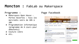 Moncton : FabLab ou Makerspace
Programme :
● Makerspace Open House -
Portes Ouvertes : tous les
mercredis soirs de 18h à
20h
● Programmation informatique
(programme de 4 cours pour
débutants)
● Couture libre
● etc.
Page Facebook
 