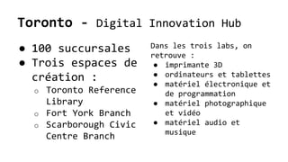 Toronto - Digital Innovation Hub
● 100 succursales
● Trois espaces de
création :
o Toronto Reference
Library
o Fort York Branch
o Scarborough Civic
Centre Branch
Dans les trois labs, on
retrouve :
● imprimante 3D
● ordinateurs et tablettes
● matériel électronique et
de programmation
● matériel photographique
et vidéo
● matériel audio et
musique
 