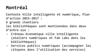 Montréal
Contexte Ville intelligente et numérique, Plan
d’action 2015-2017 :
6 grands chantiers
les bibliothèques sont mentionnées dans deux
d’entre eux :
- Créneau économique ville intelligente
(ateliers numériques et Fab Labs dans les
bibliothèques)
- Services publics numériques (accompagner les
citoyens dans l’utilisation des services)
 
