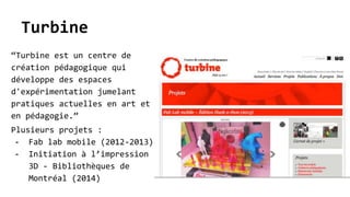 Turbine
“Turbine est un centre de
création pédagogique qui
développe des espaces
d'expérimentation jumelant
pratiques actuelles en art et
en pédagogie.”
Plusieurs projets :
- Fab lab mobile (2012-2013)
- Initiation à l’impression
3D - Bibliothèques de
Montréal (2014)
 