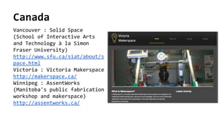 Canada
Vancouver : Solid Space
(School of Interactive Arts
and Technology à la Simon
Fraser University)
http://www.sfu.ca/siat/about/s
pace.html
Victoria : Victoria Makerspace
http://makerspace.ca/
Winnipeg : AssentWorks
(Manitoba's public fabrication
workshop and makerspace)
http://assentworks.ca/
 