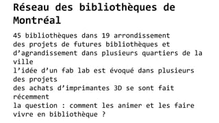 Réseau des bibliothèques de
Montréal
45 bibliothèques dans 19 arrondissement
des projets de futures bibliothèques et
d’agrandissement dans plusieurs quartiers de la
ville
l’idée d’un fab lab est évoqué dans plusieurs
des projets
des achats d’imprimantes 3D se sont fait
récemment
la question : comment les animer et les faire
vivre en bibliothèque ?
 