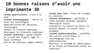 10 bonnes raisons d’avoir une
imprimante 3D
raison superficielle : c’est à la
mode !
raisons technologiques : offrir un
accès aux technologies
démocratisation des nouvelles
technologies
réduire la fracture numérique
développer la littératie numérique
raisons marketing : grand intérêt
de la part des usagers, âges et
sexes confondus
attirer de nouveaux usagers-makers
raison 3ème lieu : faire de l’usager
un créacteur
raisons économiques : participer à
cette nouvelle économie émergente
fabrication locale
revaloriser la culture du faire, le
travail manuel, le savoir faire
ensemble
raisons professionnelles : insuffler
une culture scientifique et
technologique chez les
bibliothécaires
favoriser un partage de connaissance
et un réseau professionnel autour du
numérique
 