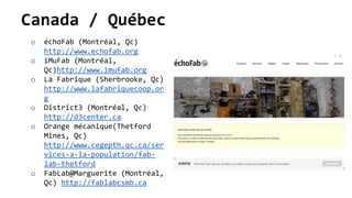 Canada / Québec
o échoFab (Montréal, Qc)
http://www.echofab.org
o iMuFab (Montréal,
Qc)http://www.imufab.org
o La Fabrique (Sherbrooke, Qc)
http://www.lafabriquecoop.or
g
o District3 (Montréal, Qc)
http://d3center.ca
o Orange mécanique(Thetford
Mines, Qc)
http://www.cegepth.qc.ca/ser
vices-a-la-population/fab-
lab-thetford
o FabLab@Marguerite (Montréal,
Qc) http://fablabcsmb.ca
 