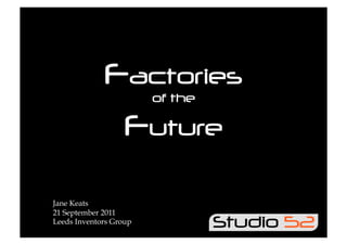 Factories
                        of the

                   Future

Jane Keats
21 September 2011
Leeds Inventors Group
 