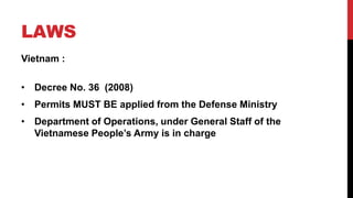 LAWS
Vietnam :
• Decree No. 36 (2008)
• Permits MUST BE applied from the Defense Ministry
• Department of Operations, under General Staff of the
Vietnamese People’s Army is in charge
 