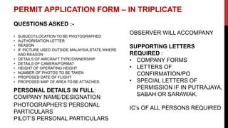 PERMIT APPLICATION FORM – IN TRIPLICATE
QUESTIONS ASKED :-
• SUBJECT/LOCATION TO BE PHOTOGRAPHED
• AUTHORISATION LETTER
• REASON
• IF PICTURE USED OUTSIDE MALAYSIA,STATE WHERE
AND REASON
• DETAILS OF AIRCRAFT TYPE/OWNERSHIP
• DETAILS OF CAMERA/FORMAT
• HEIGHT OF OPERATING HEIGHT
• NUMBER OF PHOTOS TO BE TAKEN
• PROPOSED DATE OF FLIGHT
• PROPOSED MAP OF AREA TO BE ATTACHED
PERSONAL DETAILS IN FULL:
COMPANY NAME/DESIGNATION
PHOTOGRAPHER’S PERSONAL
PARTICULARS
PILOT’S PERSONAL PARTICULARS
OBSERVER WILL ACCOMPANY
SUPPORTING LETTERS
REQUIRED :
• COMPANY FORMS
• LETTERS OF
CONFIRMATION/PO
• SPECIAL LETTERS OF
PERMISSION IF IN PUTRAJAYA,
SABAH OR SARAWAK.
IC’s OF ALL PERSONS REQUIRED
 
