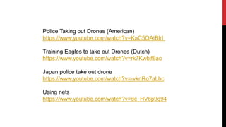 Police Taking out Drones (American)
https://www.youtube.com/watch?v=KaC5QAtBlrI
Training Eagles to take out Drones (Dutch)
https://www.youtube.com/watch?v=rk7Kwbjf6ao
Japan police take out drone
https://www.youtube.com/watch?v=-vknRo7aLhc
Using nets
https://www.youtube.com/watch?v=dc_HV8p9q94
 