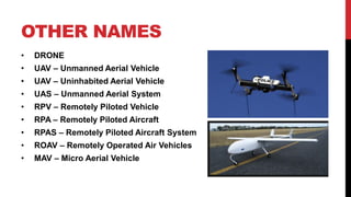 OTHER NAMES
• DRONE
• UAV – Unmanned Aerial Vehicle
• UAV – Uninhabited Aerial Vehicle
• UAS – Unmanned Aerial System
• RPV – Remotely Piloted Vehicle
• RPA – Remotely Piloted Aircraft
• RPAS – Remotely Piloted Aircraft System
• ROAV – Remotely Operated Air Vehicles
• MAV – Micro Aerial Vehicle
 