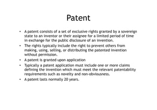 Patent
•  A patent consists of a set of exclusive rights granted by a sovereign
   state to an inventor or their assignee for a limited period of time
   in exchange for the public disclosure of an invention.
•  The rights typically include the right to prevent others from
   making, using, selling, or distributing the patented invention
   without permission.
•  A patent is granted upon application
•  Typically a patent application must include one or more claims
   defining the invention which must meet the relevant patentability
   requirements such as novelty and non-obviousness.
•  A patent lasts normally 20 years.
 